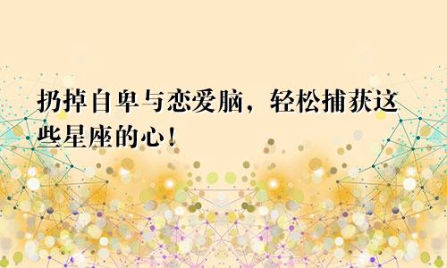 扔掉自卑与恋爱脑，轻松捕获这些星座的心！
