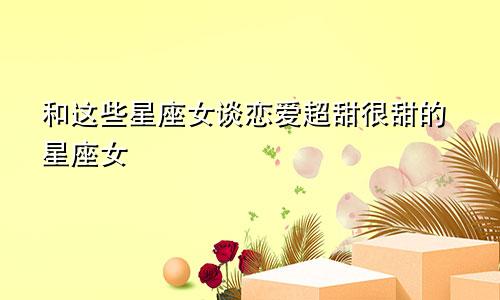 和这些星座女谈恋爱超甜很甜的星座女