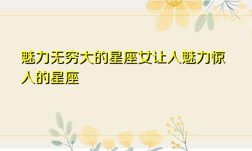 魅力无穷大的星座女让人魅力惊人的星座