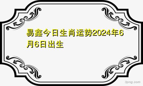 易鑫今日生肖运势2024年6月6日出生