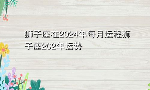 狮子座在2024年每月运程狮子座202年运势