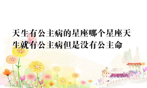 天生有公主病的星座哪个星座天生就有公主病但是没有公主命