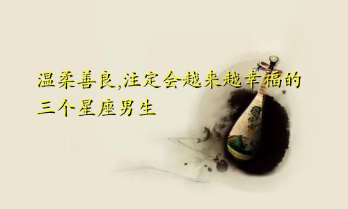温柔善良,注定会越来越幸福的三个星座男生