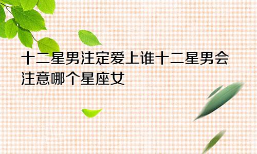 十二星男注定爱上谁十二星男会注意哪个星座女