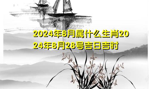 2024年8月属什么生肖2024年8月28号吉日吉时