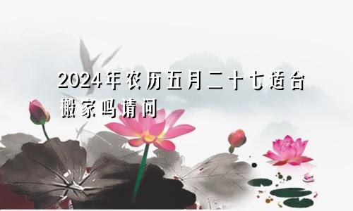 2024年农历五月二十七适合搬家吗请问
