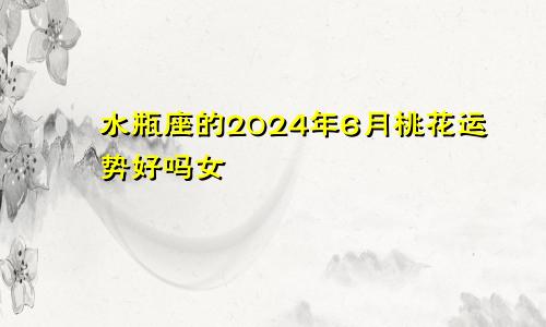 水瓶座的2024年6月桃花运势好吗女