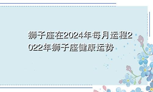 狮子座在2024年每月运程2022年狮子座健康运势