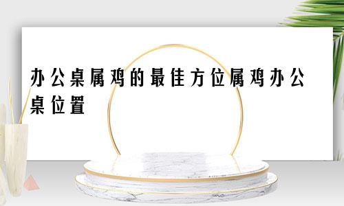 办公桌属鸡的最佳方位属鸡办公桌位置
