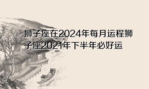 狮子座在2024年每月运程狮子座2021年下半年必好运
