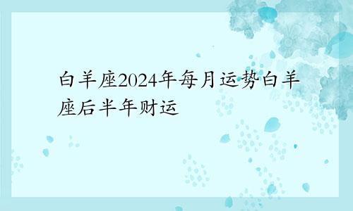 白羊座2024年每月运势白羊座后半年财运