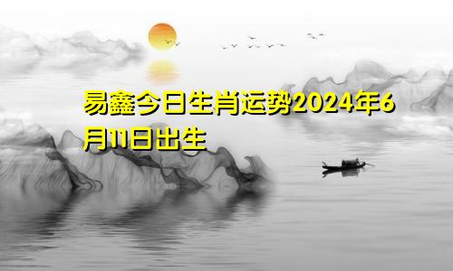 易鑫今日生肖运势2024年6月11日出生