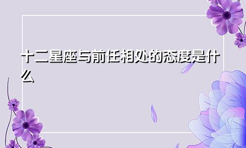十二星座与前任相处的态度是什么