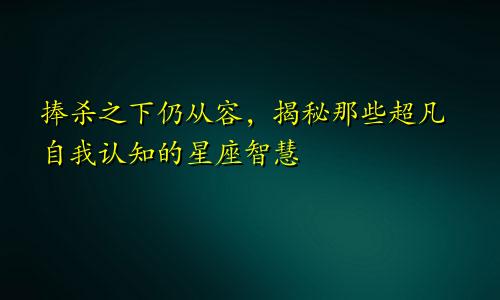 捧杀之下仍从容，揭秘那些超凡自我认知的星座智慧