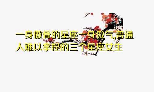 一身傲骨的星座一身傲气,普通人难以拿捏的三个星座女生