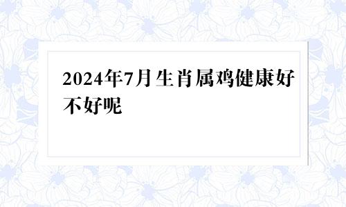 2024年7月生肖属鸡健康好不好呢