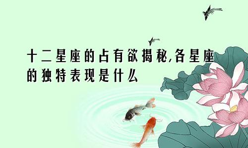 十二星座的占有欲揭秘,各星座的独特表现是什么