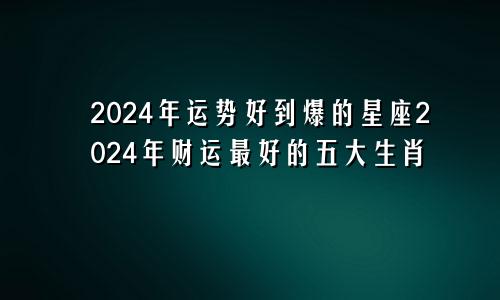 2024年运势好到爆的星座2024年财运最好的五大生肖