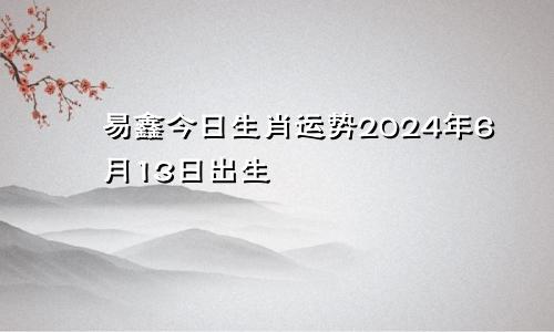 易鑫今日生肖运势2024年6月13日出生
