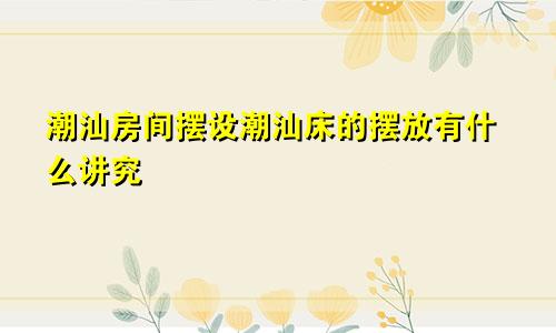潮汕房间摆设潮汕床的摆放有什么讲究