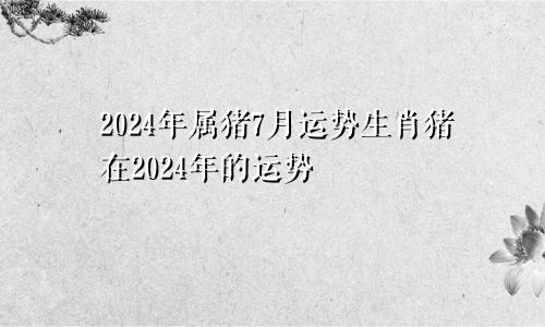 2024年属猪7月运势生肖猪在2024年的运势