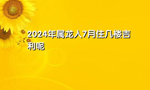 2024年属龙人7月住几楼吉利呢