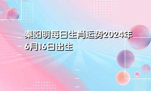 秦阳明每日生肖运势2024年6月16日出生
