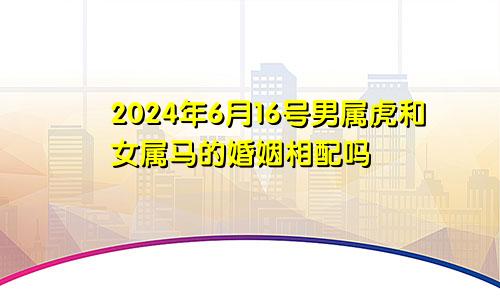 2024年6月16号男属虎和女属马的婚姻相配吗