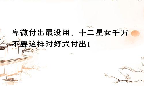 卑微付出最没用,十二星女千万不要这样讨好式付出!