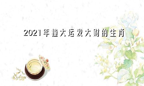 2021年撞大运发大财的生肖