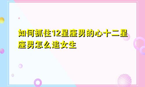 如何抓住12星座男的心十二星座男怎么追女生