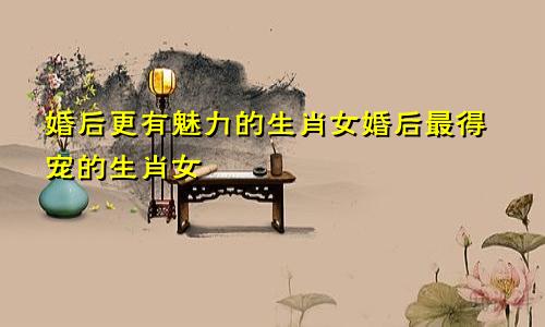 婚后更有魅力的生肖女婚后最得宠的生肖女