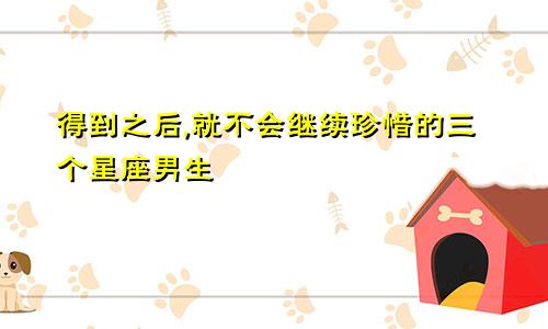 得到之后,就不会继续珍惜的三个星座男生