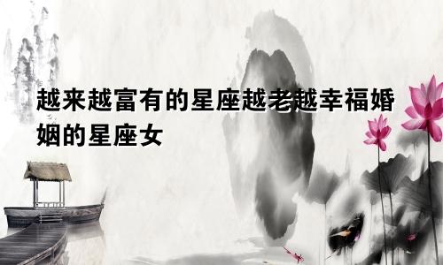 越来越富有的星座越老越幸福婚姻的星座女