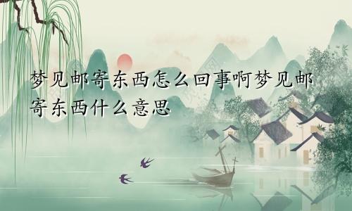 梦见邮寄东西怎么回事啊梦见邮寄东西什么意思