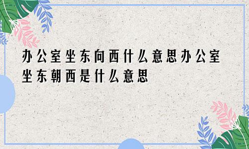 办公室坐东向西什么意思办公室坐东朝西是什么意思