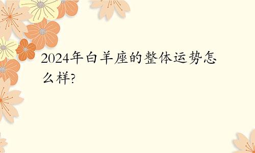 2024年白羊座的整体运势怎么样?