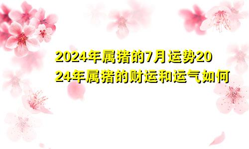 2024年属猪的7月运势2024年属猪的财运和运气如何