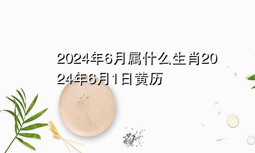 2024年6月属什么生肖2024年6月1日黄历
