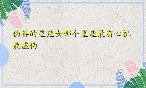 伪善的星座女哪个星座最有心机最虚伪
