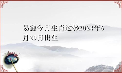 易鑫今日生肖运势2024年6月20日出生