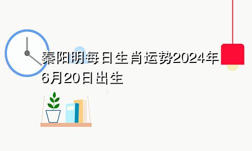 秦阳明每日生肖运势2024年6月20日出生
