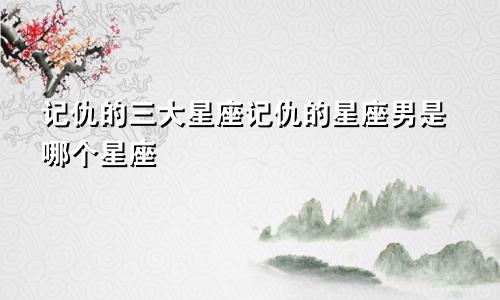 记仇的三大星座记仇的星座男是哪个星座