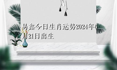 易鑫今日生肖运势2024年6月21日出生