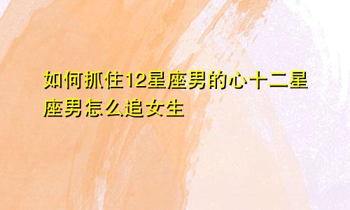 如何抓住12星座男的心十二星座男怎么追女生
