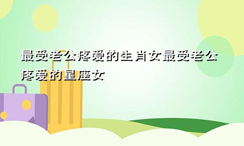 最受老公疼爱的生肖女最受老公疼爱的星座女