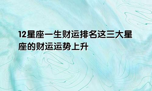 12星座一生财运排名这三大星座的财运运势上升