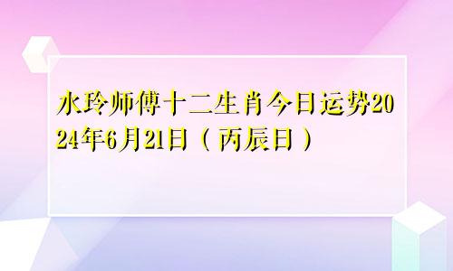 水玲师傅十二生肖今日运势2024年6月21日(丙辰日)