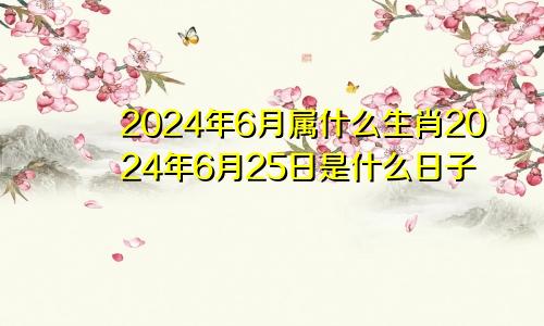 2024年6月属什么生肖2024年6月25日是什么日子