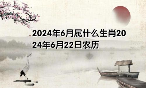 2024年6月属什么生肖2024年6月22日农历